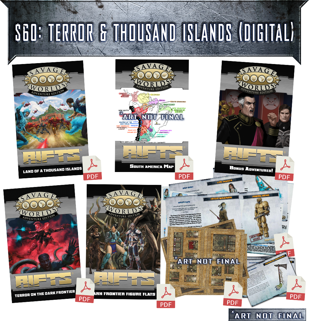 $60 Terror & Thousand Islands (Digital) includes Rifts® for Savage Worlds South America: Land of a Thousand Islands (PDF), Rifts® for Savage Worlds: Map of South America (PDF), Rifts® for Savage Worlds North America: Terror on the Dark Frontier Boxed Set (PDFs), Rifts® for Savage Worlds: Archetype Dossiers Set 4 (PDF), Rifts® for Savage Worlds: Archetype Dossiers Set 5 (PDF), and Rifts® for Savage Worlds Bonus Adventures.