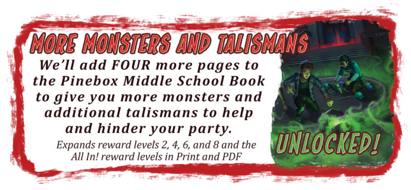 More Monsters and Talismans We'll add FOUR more pages to the Pinebox Middle School Book to give you more monsters and additional talismans to help and hinder your party. Expands reward levels 2, 4, 6, and 8 and the All In! reward levels in Print and PDF.